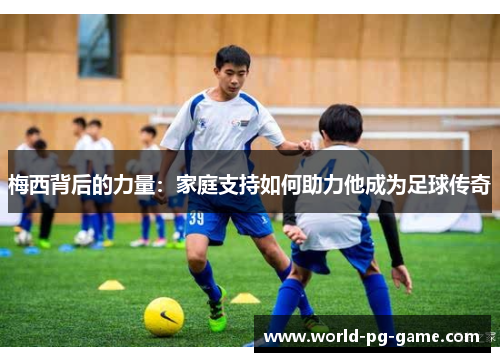 梅西背后的力量：家庭支持如何助力他成为足球传奇