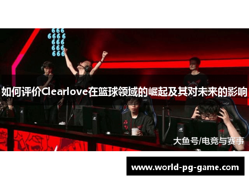 如何评价Clearlove在篮球领域的崛起及其对未来的影响