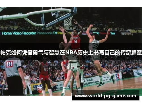 帕克如何凭借勇气与智慧在NBA历史上书写自己的传奇篇章