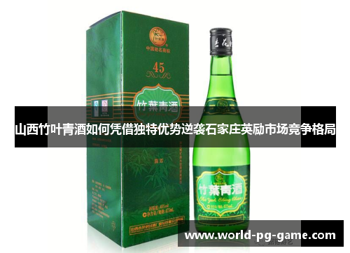 山西竹叶青酒如何凭借独特优势逆袭石家庄英励市场竞争格局