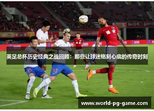 英足总杯历史经典之战回顾：那些让球迷铭刻心底的传奇时刻