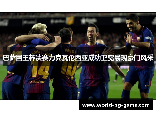 巴萨国王杯决赛力克瓦伦西亚成功卫冕展现豪门风采