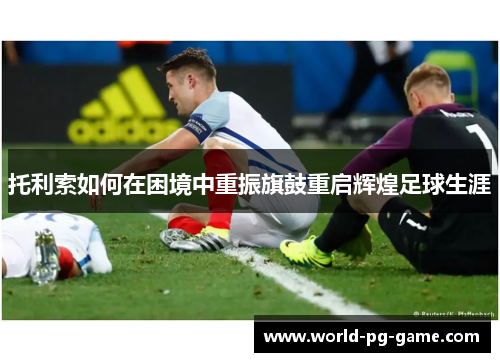 托利索如何在困境中重振旗鼓重启辉煌足球生涯