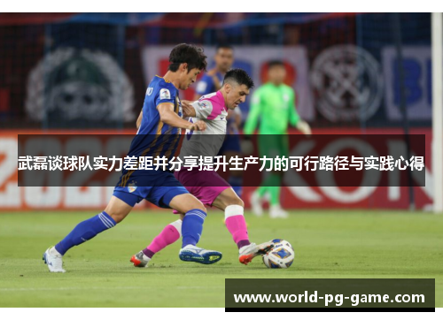 武磊谈球队实力差距并分享提升生产力的可行路径与实践心得