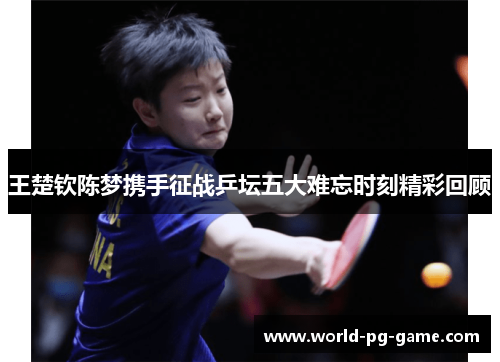 王楚钦陈梦携手征战乒坛五大难忘时刻精彩回顾