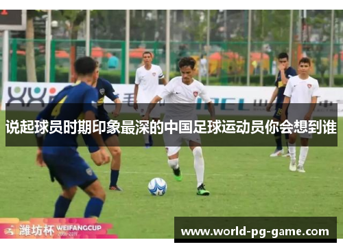 说起球员时期印象最深的中国足球运动员你会想到谁