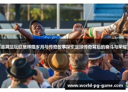 追溯足坛巨星辉煌岁月与传奇故事探索足球传奇背后的奋斗与荣耀 追溯足坛巨星辉煌岁月与传奇故事探索足球传奇背后的奋斗与荣耀