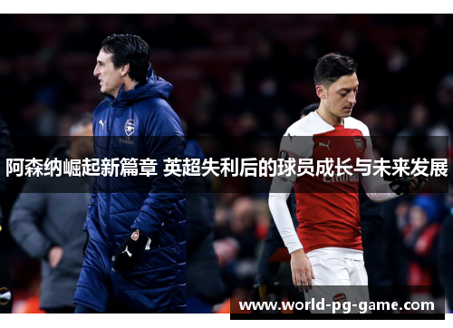 阿森纳崛起新篇章 英超失利后的球员成长与未来发展