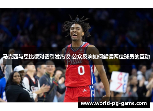 马克西与恩比德对话引发热议 公众反响如何解读两位球员的互动
