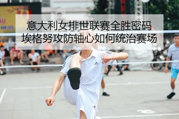意大利女排世联赛全胜密码 埃格努攻防轴心如何统治赛场
